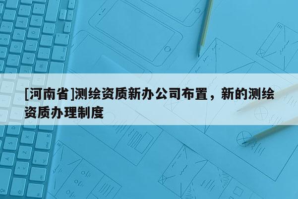 [河南省]測繪資質(zhì)新辦公司布置，新的測繪資質(zhì)辦理制度