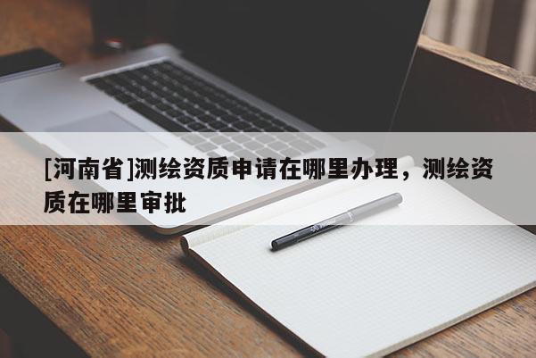 [河南省]測繪資質(zhì)申請?jiān)谀睦镛k理，測繪資質(zhì)在哪里審批
