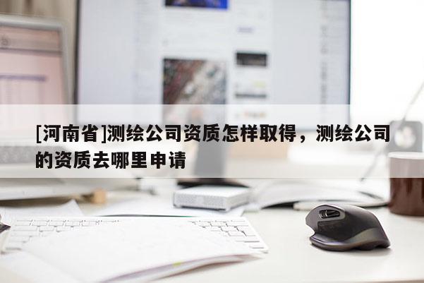 [河南省]測(cè)繪公司資質(zhì)怎樣取得，測(cè)繪公司的資質(zhì)去哪里申請(qǐng)
