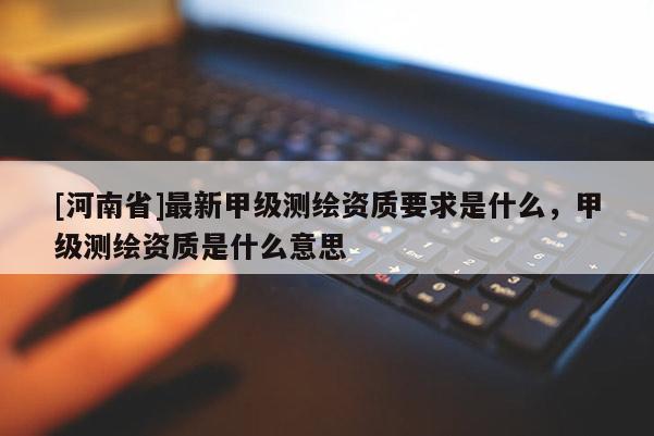 [河南省]最新甲級測繪資質(zhì)要求是什么，甲級測繪資質(zhì)是什么意思