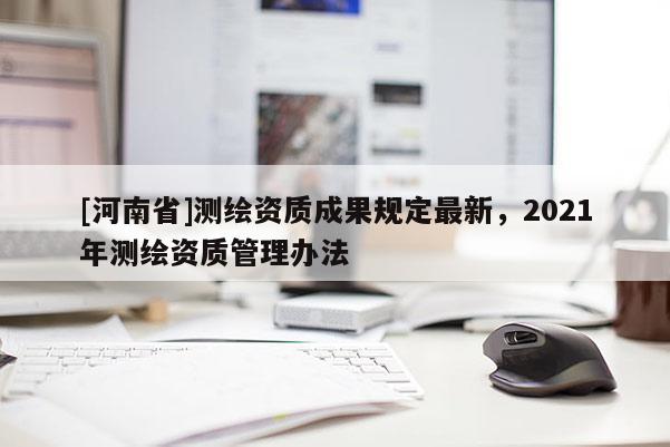 [河南省]測繪資質(zhì)成果規(guī)定最新，2021年測繪資質(zhì)管理辦法
