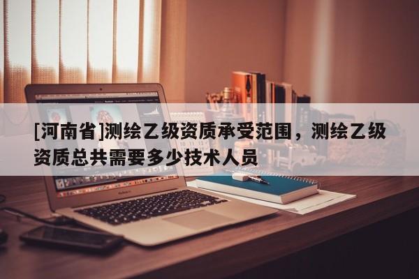 [河南省]測繪乙級資質(zhì)承受范圍，測繪乙級資質(zhì)總共需要多少技術(shù)人員