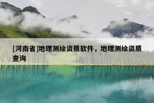[河南省]地理測繪資質(zhì)軟件，地理測繪資質(zhì)查詢