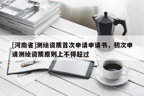 [河南省]測繪資質(zhì)首次申請申請書，初次申請測繪資質(zhì)原則上不得超過