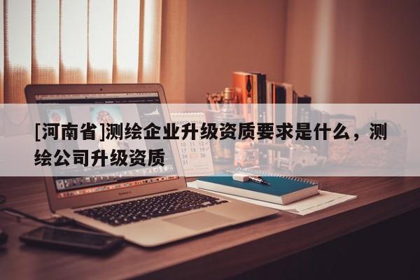 [河南省]測繪企業(yè)升級資質(zhì)要求是什么，測繪公司升級資質(zhì)