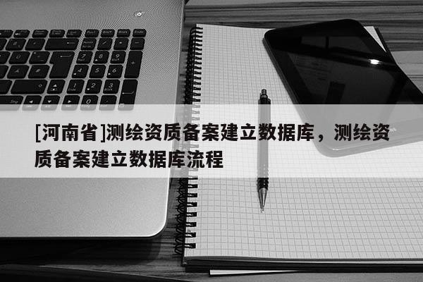 [河南省]測(cè)繪資質(zhì)備案建立數(shù)據(jù)庫(kù)，測(cè)繪資質(zhì)備案建立數(shù)據(jù)庫(kù)流程