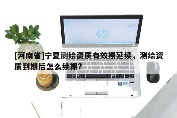 [河南省]寧夏測繪資質(zhì)有效期延續(xù)，測繪資質(zhì)到期后怎么續(xù)期?