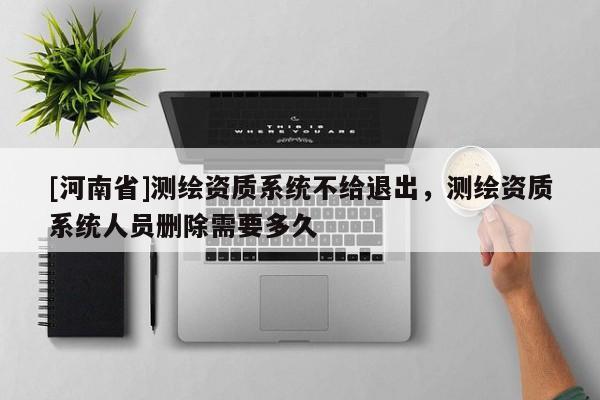 [河南省]測繪資質(zhì)系統(tǒng)不給退出，測繪資質(zhì)系統(tǒng)人員刪除需要多久