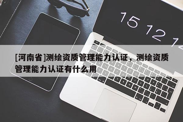 [河南省]測繪資質(zhì)管理能力認(rèn)證，測繪資質(zhì)管理能力認(rèn)證有什么用