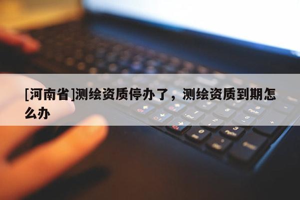 [河南省]測繪資質(zhì)停辦了，測繪資質(zhì)到期怎么辦
