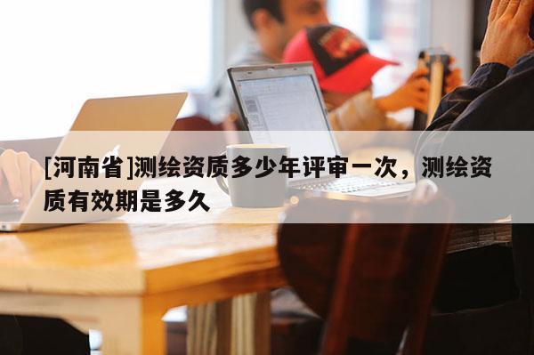 [河南省]測(cè)繪資質(zhì)多少年評(píng)審一次，測(cè)繪資質(zhì)有效期是多久