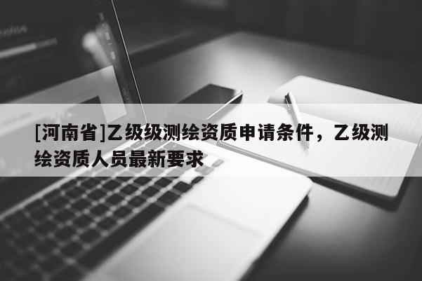 [河南省]乙級(jí)級(jí)測(cè)繪資質(zhì)申請(qǐng)條件，乙級(jí)測(cè)繪資質(zhì)人員最新要求