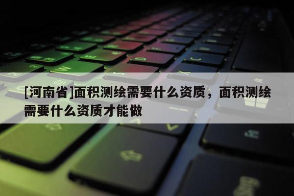 [河南省]面積測繪需要什么資質(zhì)，面積測繪需要什么資質(zhì)才能做