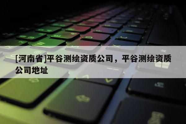 [河南省]平谷測(cè)繪資質(zhì)公司，平谷測(cè)繪資質(zhì)公司地址