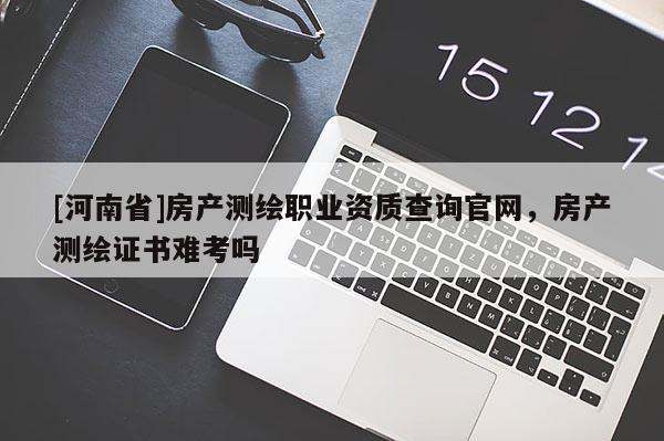 [河南省]房產(chǎn)測繪職業(yè)資質(zhì)查詢官網(wǎng)，房產(chǎn)測繪證書難考嗎