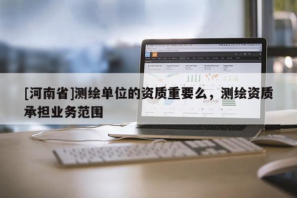 [河南省]測繪單位的資質(zhì)重要么，測繪資質(zhì)承擔(dān)業(yè)務(wù)范圍