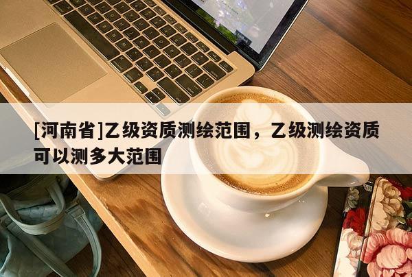 [河南省]乙級資質(zhì)測繪范圍，乙級測繪資質(zhì)可以測多大范圍