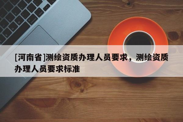 [河南省]測繪資質(zhì)辦理人員要求，測繪資質(zhì)辦理人員要求標(biāo)準(zhǔn)