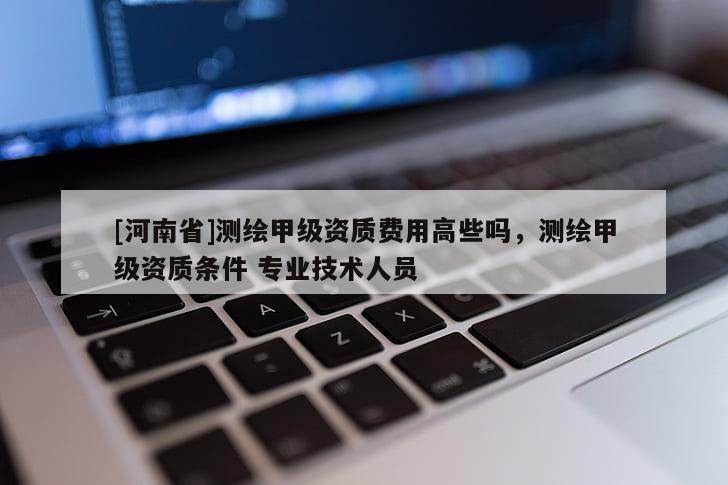 [河南省]測繪甲級資質(zhì)費用高些嗎，測繪甲級資質(zhì)條件 專業(yè)技術(shù)人員