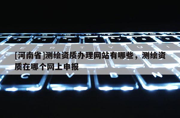 [河南省]測繪資質(zhì)辦理網(wǎng)站有哪些，測繪資質(zhì)在哪個網(wǎng)上申報