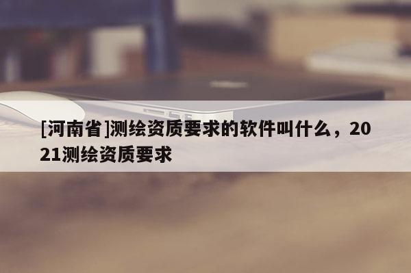 [河南省]測繪資質要求的軟件叫什么，2021測繪資質要求