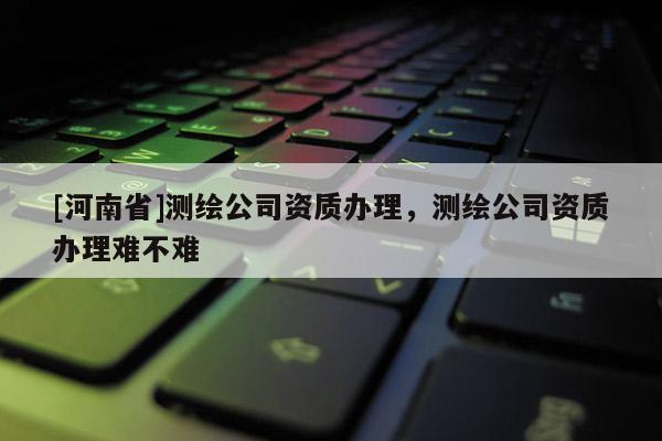[河南省]測(cè)繪公司資質(zhì)辦理，測(cè)繪公司資質(zhì)辦理難不難
