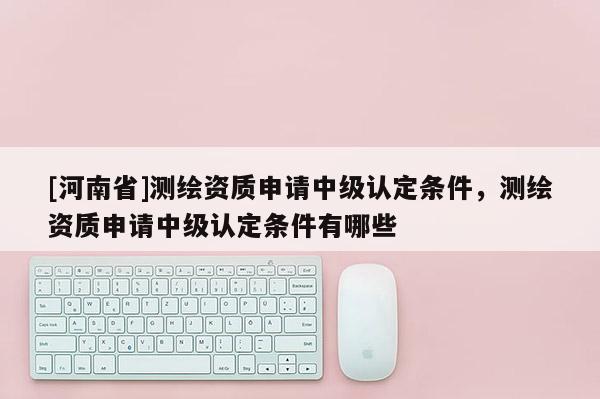 [河南省]測(cè)繪資質(zhì)申請(qǐng)中級(jí)認(rèn)定條件，測(cè)繪資質(zhì)申請(qǐng)中級(jí)認(rèn)定條件有哪些