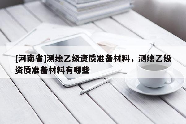 [河南省]測(cè)繪乙級(jí)資質(zhì)準(zhǔn)備材料，測(cè)繪乙級(jí)資質(zhì)準(zhǔn)備材料有哪些