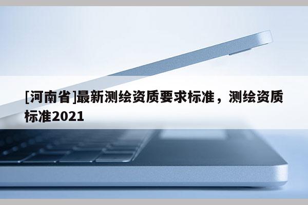 [河南省]最新測繪資質(zhì)要求標(biāo)準(zhǔn)，測繪資質(zhì)標(biāo)準(zhǔn)2021