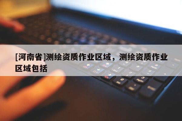 [河南省]測(cè)繪資質(zhì)作業(yè)區(qū)域，測(cè)繪資質(zhì)作業(yè)區(qū)域包括