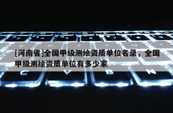 [河南省]全國甲級(jí)測(cè)繪資質(zhì)單位名錄，全國甲級(jí)測(cè)繪資質(zhì)單位有多少家