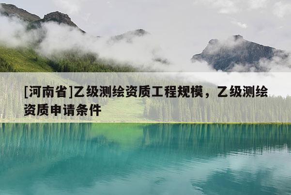 [河南省]乙級(jí)測(cè)繪資質(zhì)工程規(guī)模，乙級(jí)測(cè)繪資質(zhì)申請(qǐng)條件