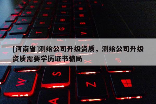 [河南省]測繪公司升級資質(zhì)，測繪公司升級資質(zhì)需要學(xué)歷證書騙局