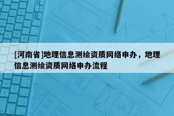 [河南省]地理信息測(cè)繪資質(zhì)網(wǎng)絡(luò)申辦，地理信息測(cè)繪資質(zhì)網(wǎng)絡(luò)申辦流程