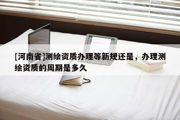 [河南省]測繪資質(zhì)辦理等新規(guī)還是，辦理測繪資質(zhì)的周期是多久