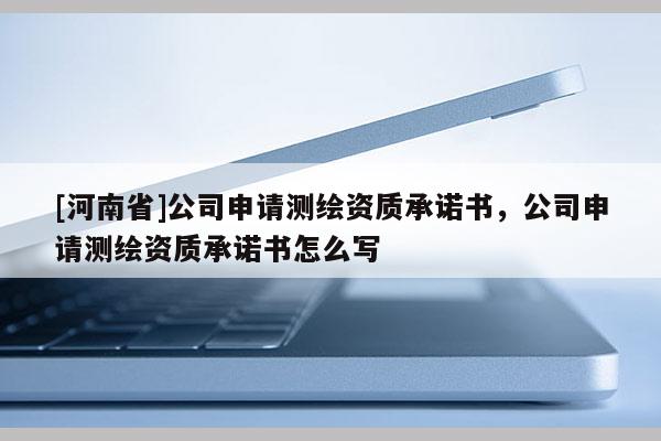 [河南省]公司申請測繪資質(zhì)承諾書，公司申請測繪資質(zhì)承諾書怎么寫