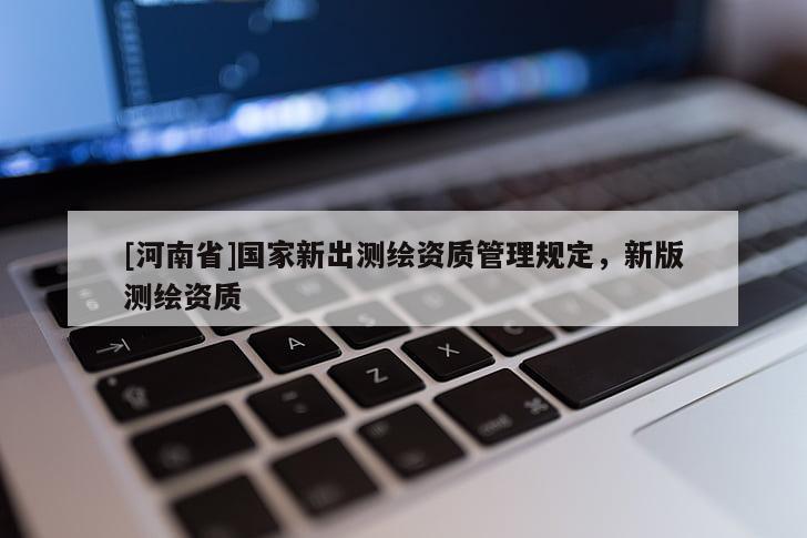 [河南省]國家新出測繪資質(zhì)管理規(guī)定，新版測繪資質(zhì)