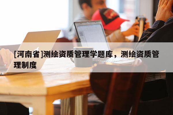 [河南省]測繪資質(zhì)管理學(xué)題庫，測繪資質(zhì)管理制度
