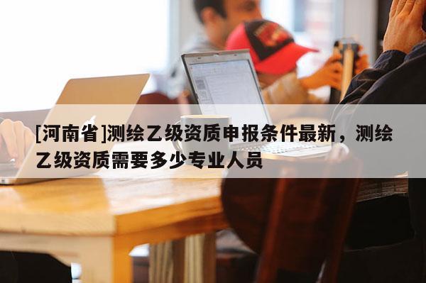 [河南省]測繪乙級資質(zhì)申報條件最新，測繪乙級資質(zhì)需要多少專業(yè)人員