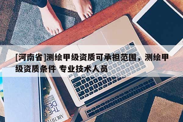 [河南省]測(cè)繪甲級(jí)資質(zhì)可承擔(dān)范圍，測(cè)繪甲級(jí)資質(zhì)條件 專業(yè)技術(shù)人員