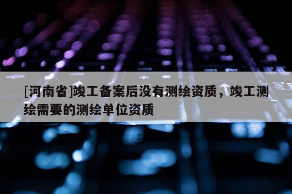 [河南省]竣工備案后沒(méi)有測(cè)繪資質(zhì)，竣工測(cè)繪需要的測(cè)繪單位資質(zhì)