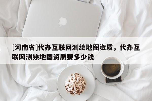 [河南省]代辦互聯(lián)網(wǎng)測(cè)繪地圖資質(zhì)，代辦互聯(lián)網(wǎng)測(cè)繪地圖資質(zhì)要多少錢