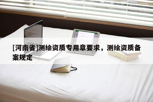 [河南省]測(cè)繪資質(zhì)專用章要求，測(cè)繪資質(zhì)備案規(guī)定