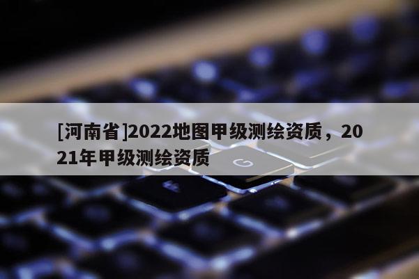 [河南省]2022地圖甲級(jí)測(cè)繪資質(zhì)，2021年甲級(jí)測(cè)繪資質(zhì)