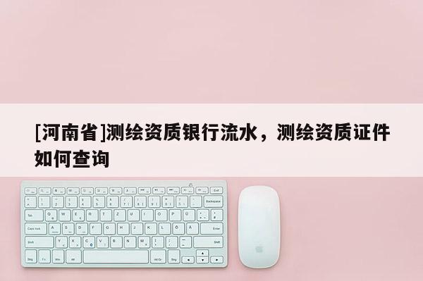 [河南省]測(cè)繪資質(zhì)銀行流水，測(cè)繪資質(zhì)證件如何查詢