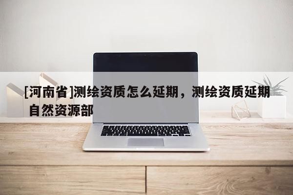 [河南省]測(cè)繪資質(zhì)怎么延期，測(cè)繪資質(zhì)延期 自然資源部