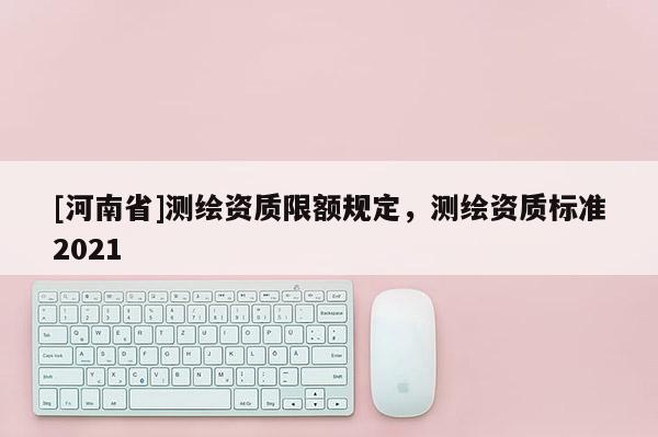 [河南省]測繪資質(zhì)限額規(guī)定，測繪資質(zhì)標(biāo)準(zhǔn)2021