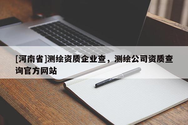 [河南省]測繪資質(zhì)企業(yè)查，測繪公司資質(zhì)查詢官方網(wǎng)站