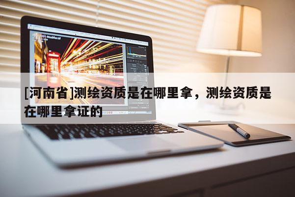 [河南省]測繪資質(zhì)是在哪里拿，測繪資質(zhì)是在哪里拿證的