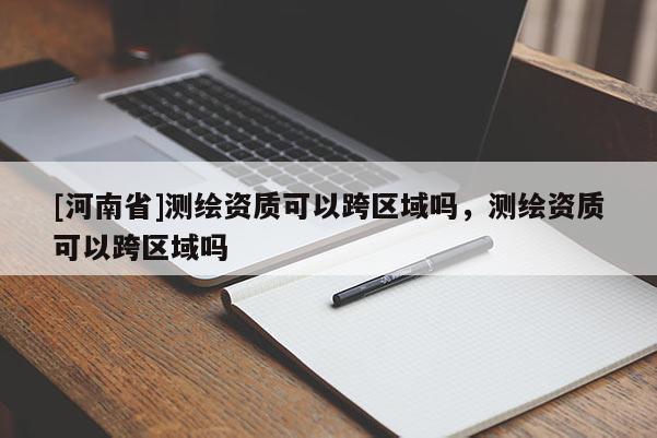 [河南省]測繪資質(zhì)可以跨區(qū)域嗎，測繪資質(zhì)可以跨區(qū)域嗎